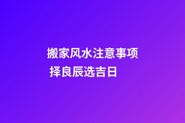 搬家风水注意事项 择良辰选吉日